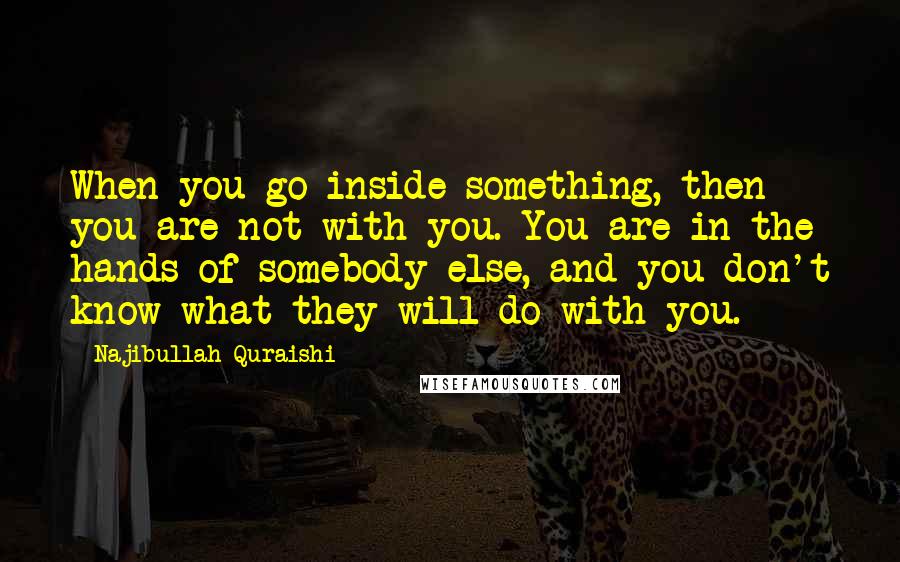 Najibullah Quraishi Quotes: When you go inside something, then you are not with you. You are in the hands of somebody else, and you don't know what they will do with you.