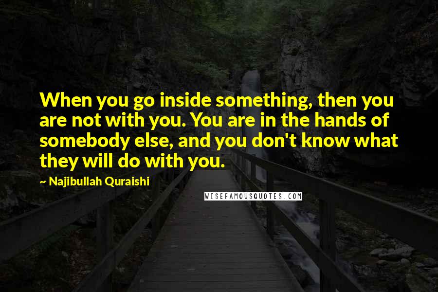 Najibullah Quraishi Quotes: When you go inside something, then you are not with you. You are in the hands of somebody else, and you don't know what they will do with you.