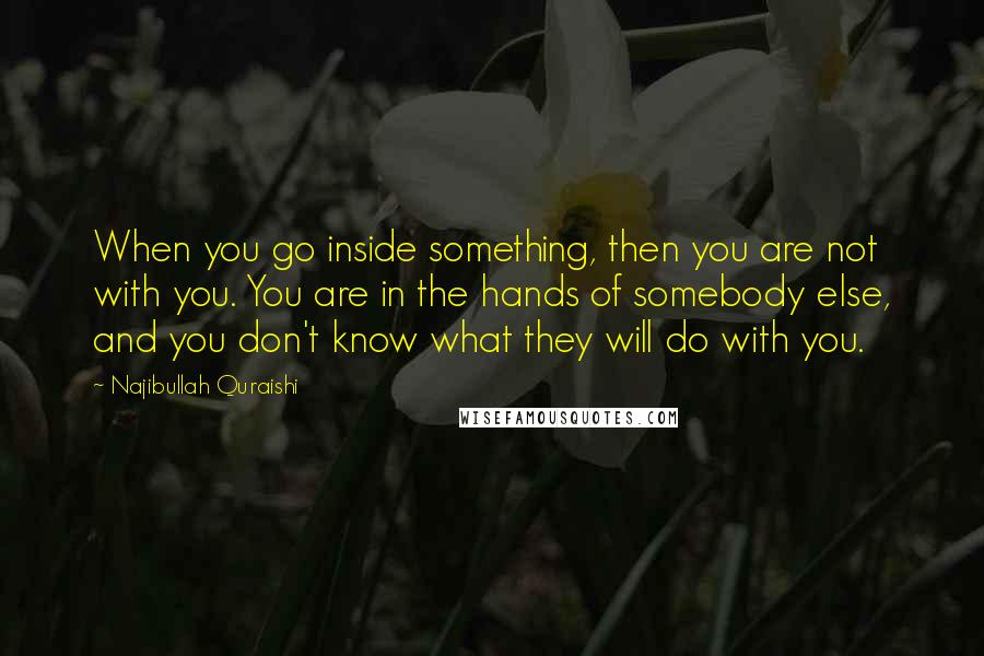 Najibullah Quraishi Quotes: When you go inside something, then you are not with you. You are in the hands of somebody else, and you don't know what they will do with you.