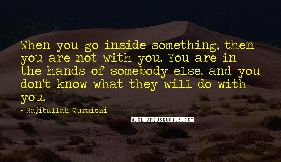 Najibullah Quraishi Quotes: When you go inside something, then you are not with you. You are in the hands of somebody else, and you don't know what they will do with you.