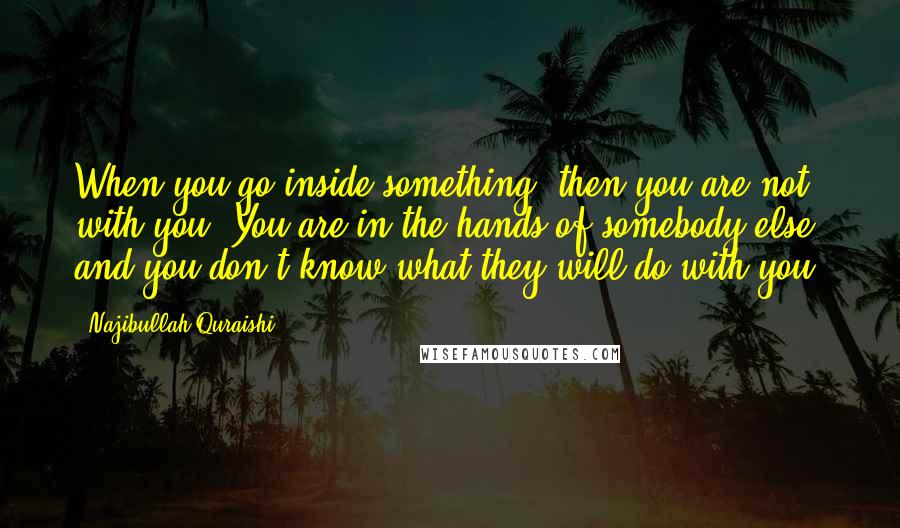 Najibullah Quraishi Quotes: When you go inside something, then you are not with you. You are in the hands of somebody else, and you don't know what they will do with you.