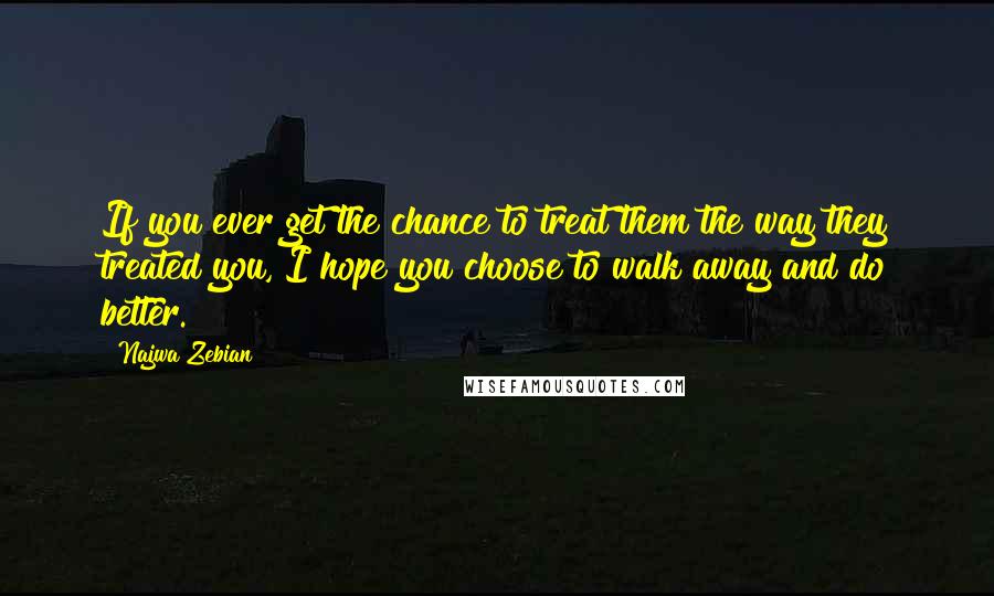 Najwa Zebian Quotes: If you ever get the chance to treat them the way they treated you, I hope you choose to walk away and do better.