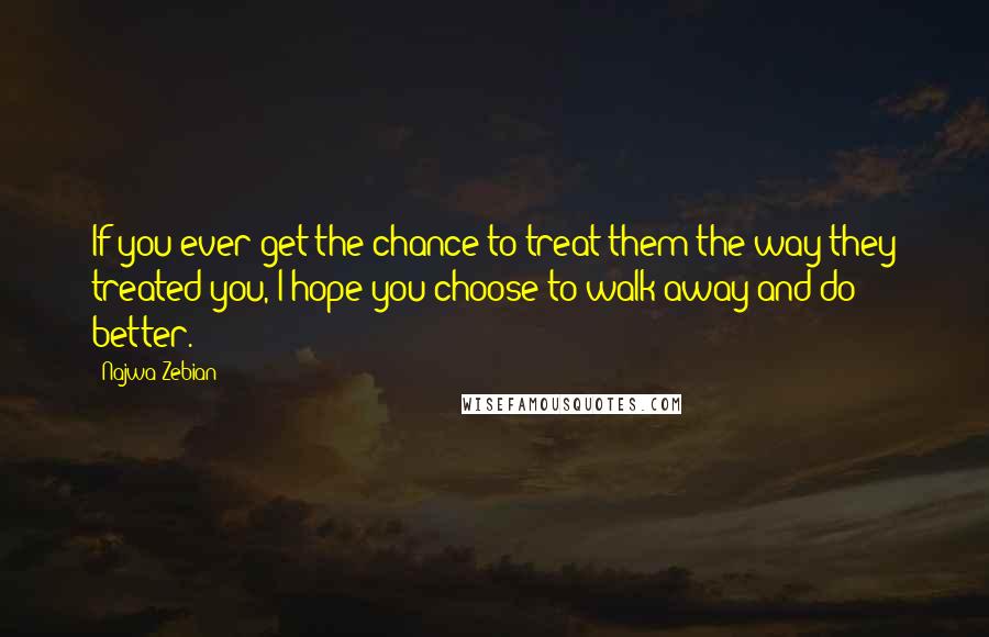 Najwa Zebian Quotes: If you ever get the chance to treat them the way they treated you, I hope you choose to walk away and do better.