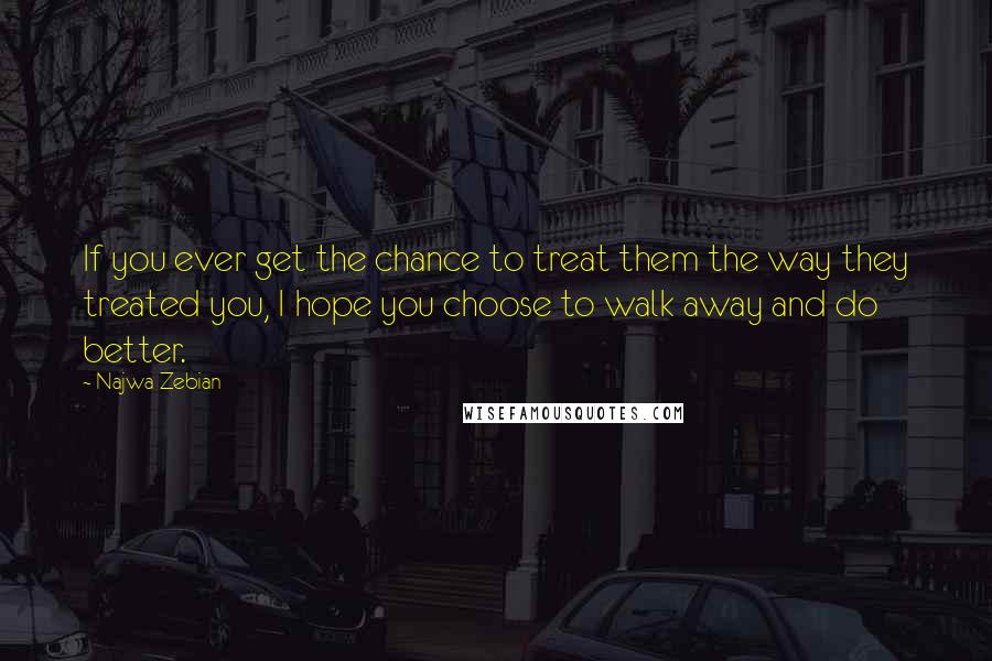 Najwa Zebian Quotes: If you ever get the chance to treat them the way they treated you, I hope you choose to walk away and do better.