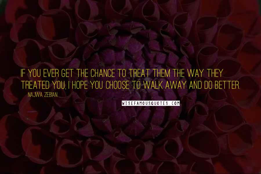 Najwa Zebian Quotes: If you ever get the chance to treat them the way they treated you, I hope you choose to walk away and do better.