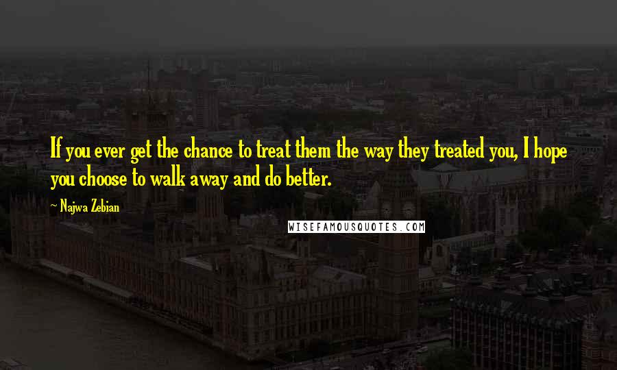 Najwa Zebian Quotes: If you ever get the chance to treat them the way they treated you, I hope you choose to walk away and do better.