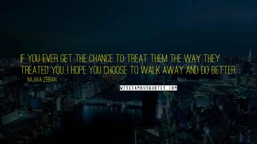 Najwa Zebian Quotes: If you ever get the chance to treat them the way they treated you, I hope you choose to walk away and do better.