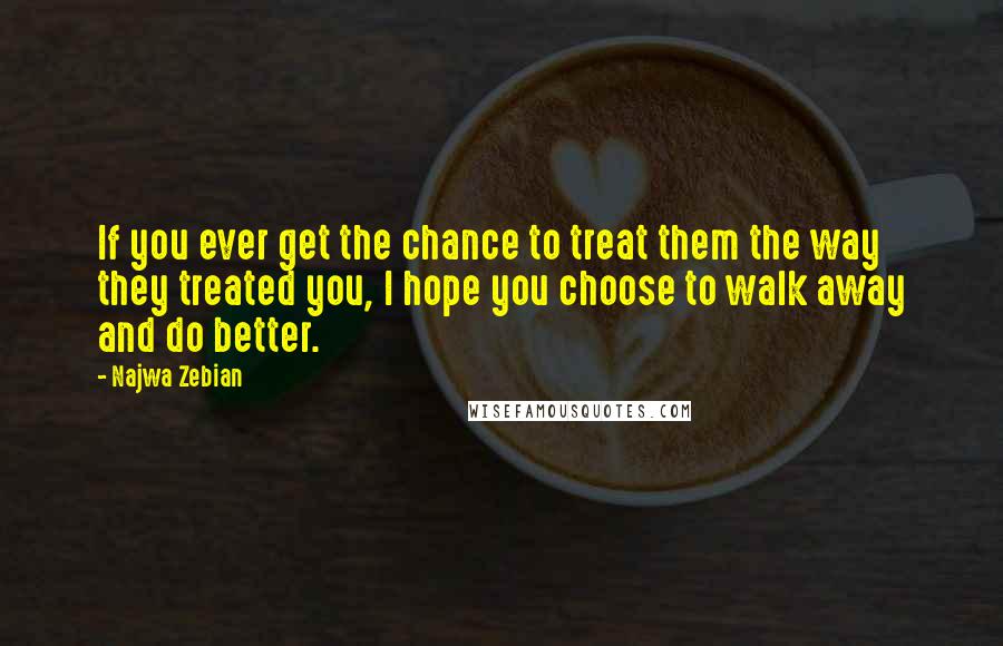 Najwa Zebian Quotes: If you ever get the chance to treat them the way they treated you, I hope you choose to walk away and do better.