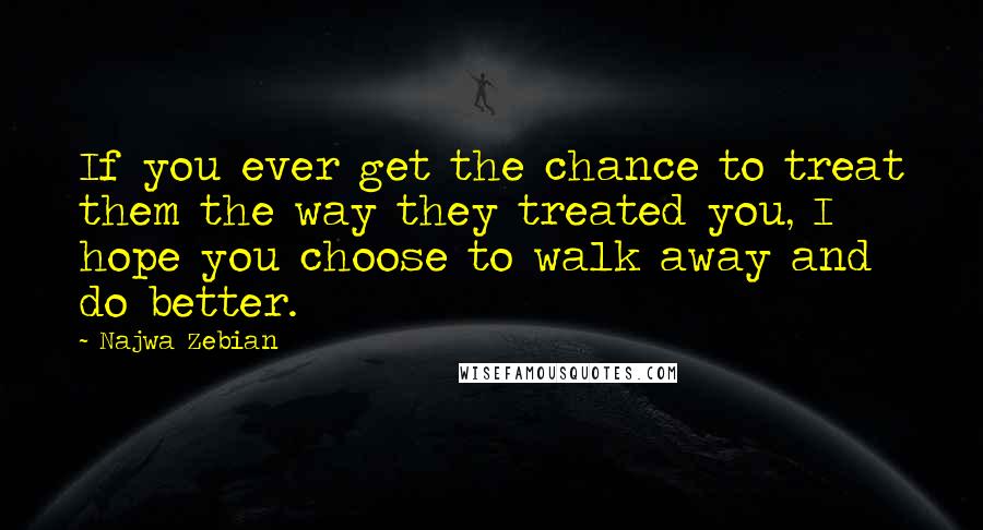 Najwa Zebian Quotes: If you ever get the chance to treat them the way they treated you, I hope you choose to walk away and do better.