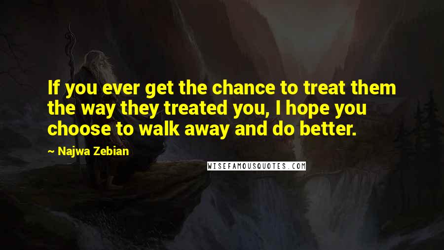 Najwa Zebian Quotes: If you ever get the chance to treat them the way they treated you, I hope you choose to walk away and do better.