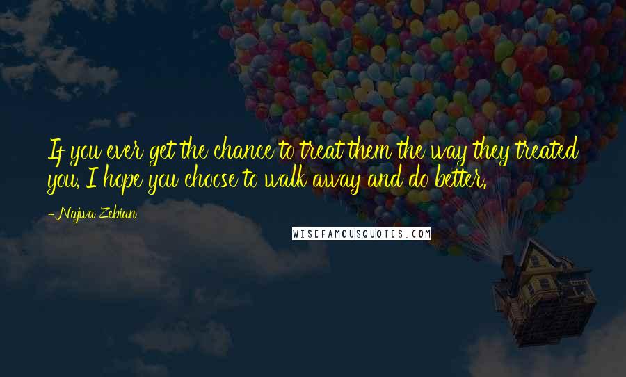 Najwa Zebian Quotes: If you ever get the chance to treat them the way they treated you, I hope you choose to walk away and do better.