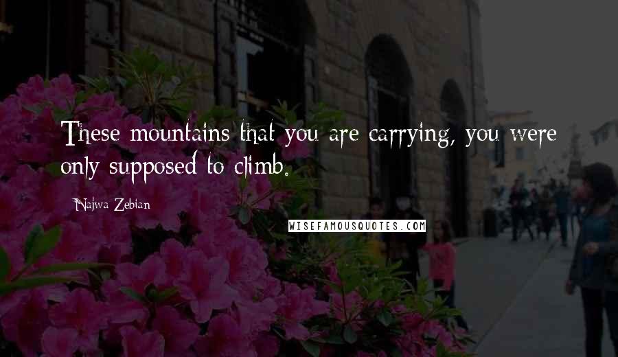 Najwa Zebian Quotes: These mountains that you are carrying, you were only supposed to climb.