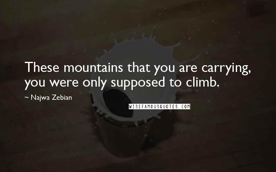 Najwa Zebian Quotes: These mountains that you are carrying, you were only supposed to climb.