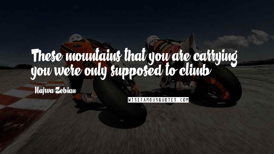 Najwa Zebian Quotes: These mountains that you are carrying, you were only supposed to climb.