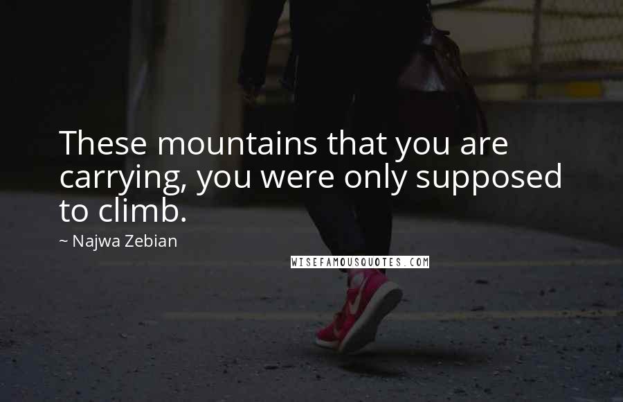 Najwa Zebian Quotes: These mountains that you are carrying, you were only supposed to climb.