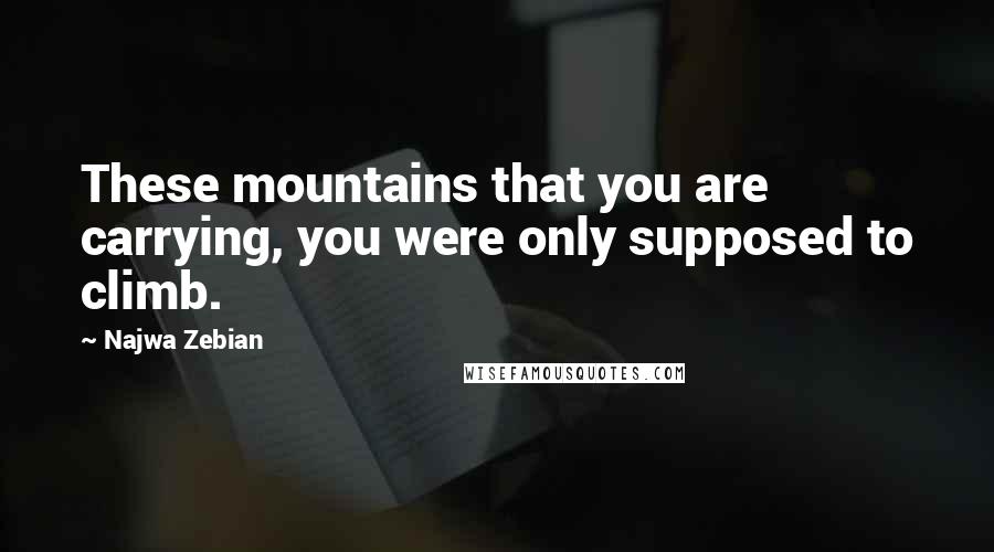 Najwa Zebian Quotes: These mountains that you are carrying, you were only supposed to climb.