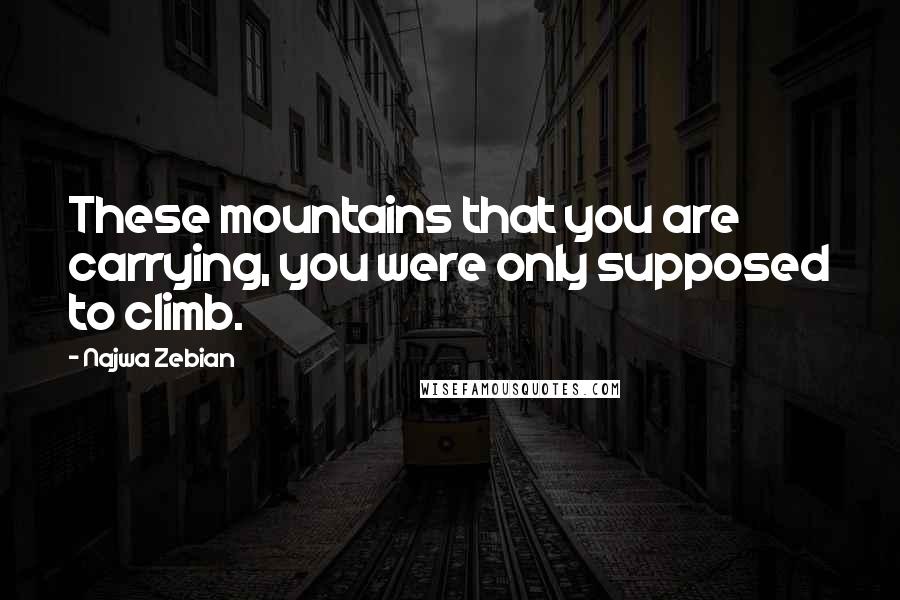 Najwa Zebian Quotes: These mountains that you are carrying, you were only supposed to climb.