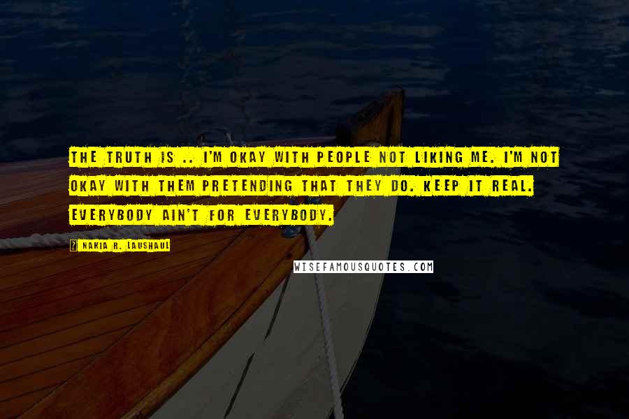 Nakia R. Laushaul Quotes: The truth is .. I'm okay with people not liking me. I'm not okay with them pretending that they do. Keep it real. Everybody ain't for everybody.