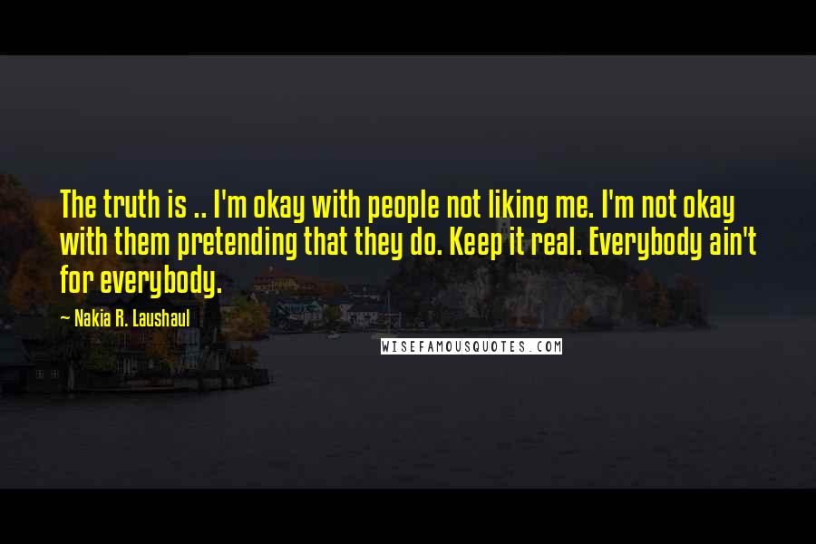 Nakia R. Laushaul Quotes: The truth is .. I'm okay with people not liking me. I'm not okay with them pretending that they do. Keep it real. Everybody ain't for everybody.