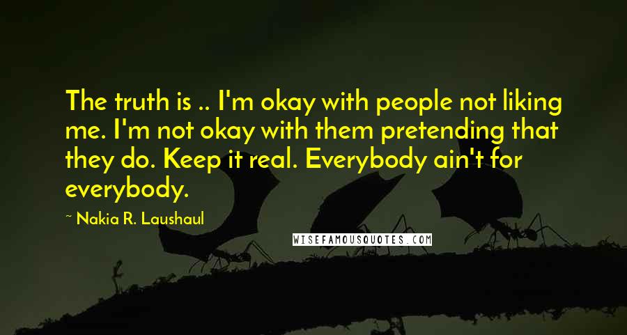 Nakia R. Laushaul Quotes: The truth is .. I'm okay with people not liking me. I'm not okay with them pretending that they do. Keep it real. Everybody ain't for everybody.