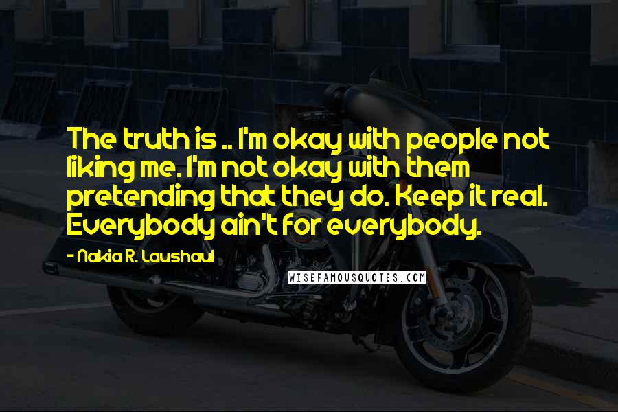 Nakia R. Laushaul Quotes: The truth is .. I'm okay with people not liking me. I'm not okay with them pretending that they do. Keep it real. Everybody ain't for everybody.