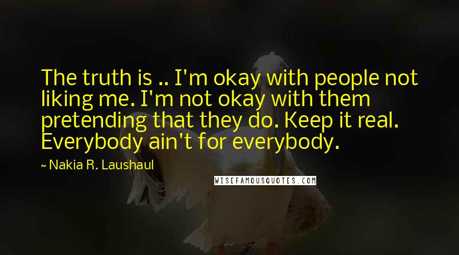 Nakia R. Laushaul Quotes: The truth is .. I'm okay with people not liking me. I'm not okay with them pretending that they do. Keep it real. Everybody ain't for everybody.