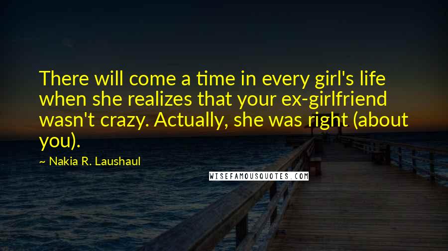 Nakia R. Laushaul Quotes: There will come a time in every girl's life when she realizes that your ex-girlfriend wasn't crazy. Actually, she was right (about you).