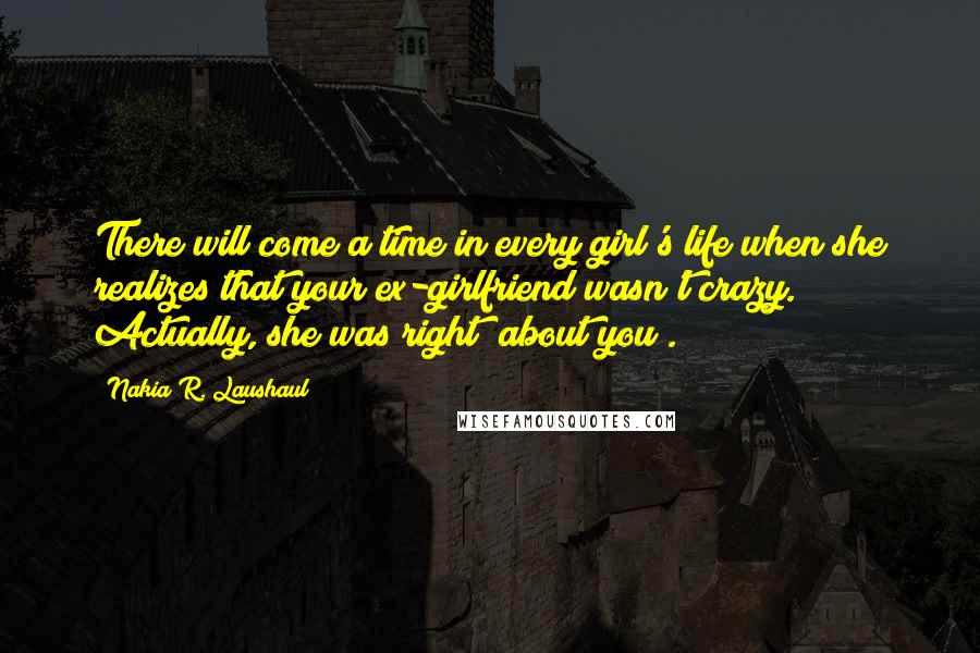 Nakia R. Laushaul Quotes: There will come a time in every girl's life when she realizes that your ex-girlfriend wasn't crazy. Actually, she was right (about you).