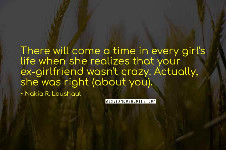 Nakia R. Laushaul Quotes: There will come a time in every girl's life when she realizes that your ex-girlfriend wasn't crazy. Actually, she was right (about you).