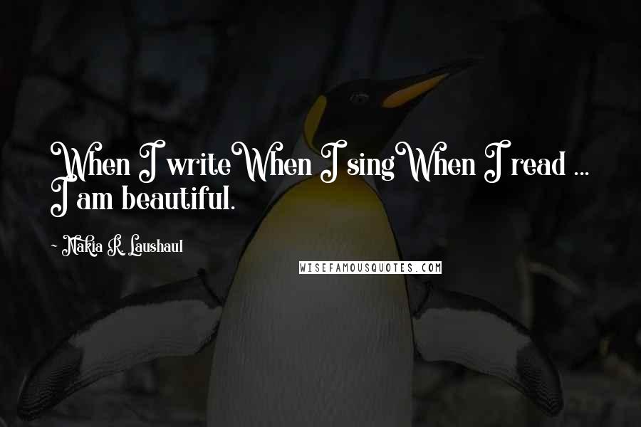 Nakia R. Laushaul Quotes: When I writeWhen I singWhen I read ... I am beautiful.