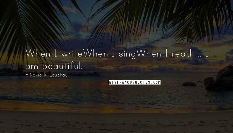 Nakia R. Laushaul Quotes: When I writeWhen I singWhen I read ... I am beautiful.