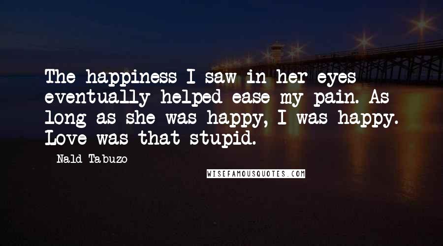 Nald Tabuzo Quotes: The happiness I saw in her eyes eventually helped ease my pain. As long as she was happy, I was happy. Love was that stupid.