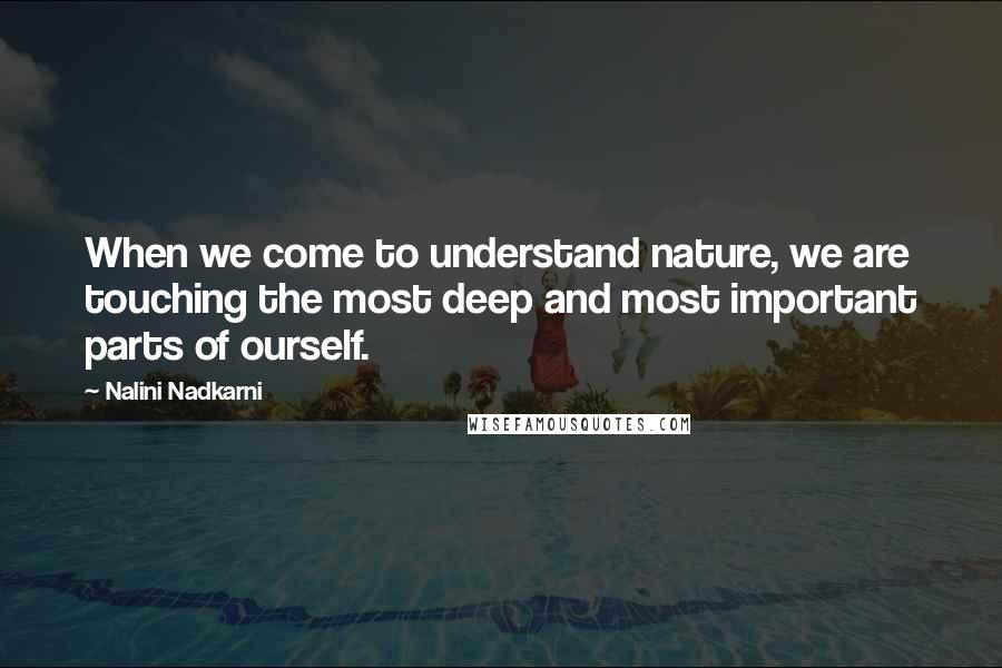 Nalini Nadkarni Quotes: When we come to understand nature, we are touching the most deep and most important parts of ourself.