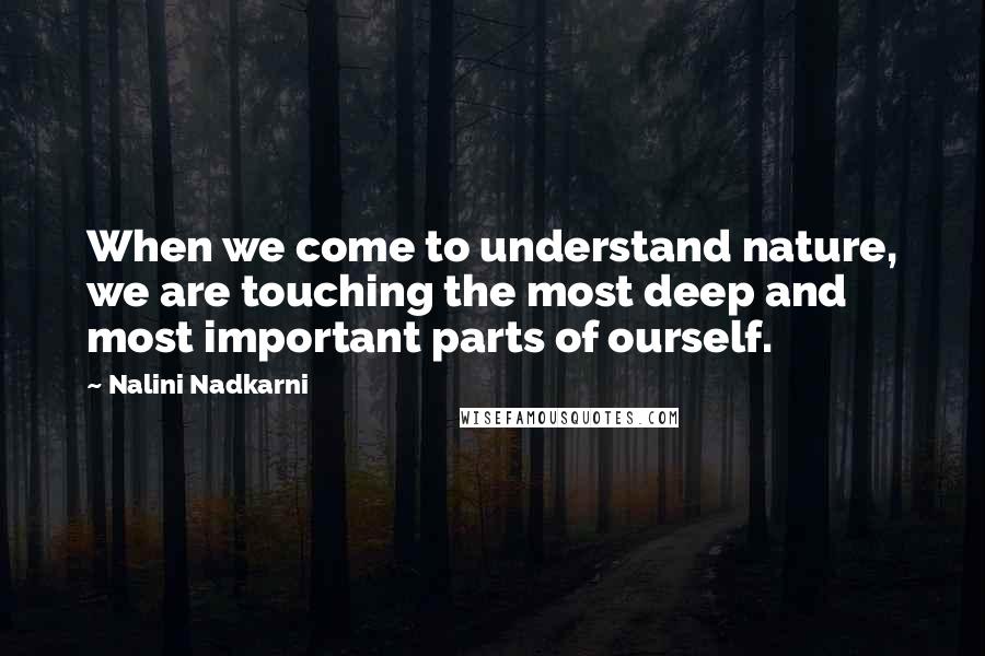 Nalini Nadkarni Quotes: When we come to understand nature, we are touching the most deep and most important parts of ourself.