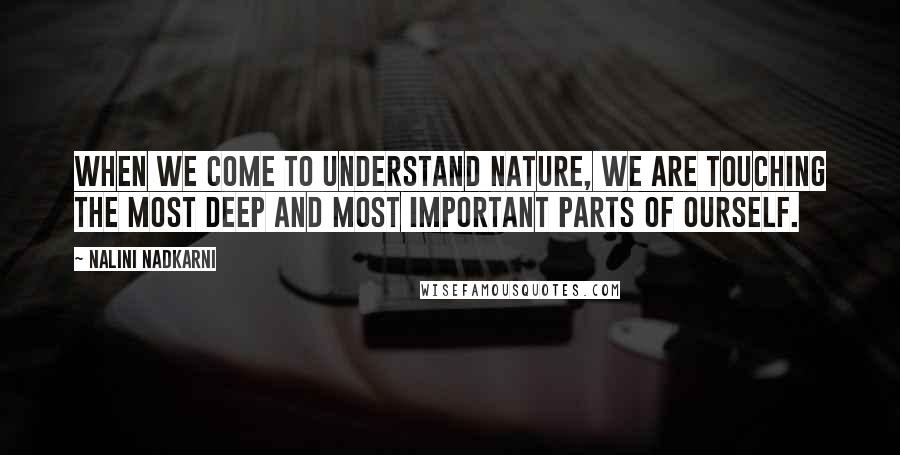 Nalini Nadkarni Quotes: When we come to understand nature, we are touching the most deep and most important parts of ourself.