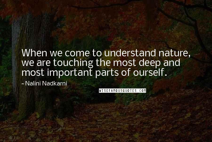 Nalini Nadkarni Quotes: When we come to understand nature, we are touching the most deep and most important parts of ourself.