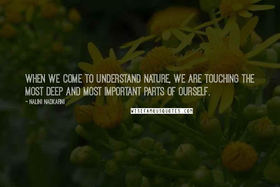 Nalini Nadkarni Quotes: When we come to understand nature, we are touching the most deep and most important parts of ourself.