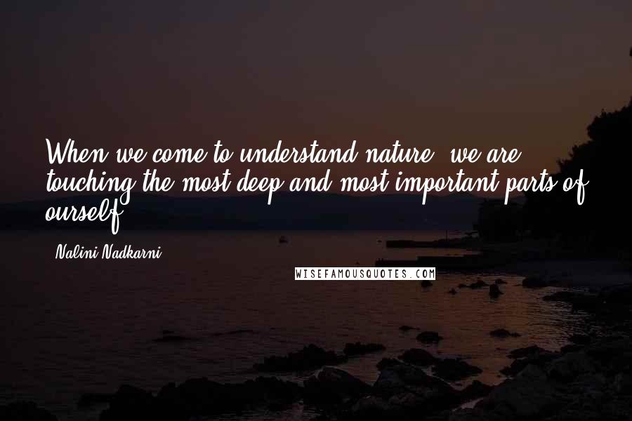 Nalini Nadkarni Quotes: When we come to understand nature, we are touching the most deep and most important parts of ourself.