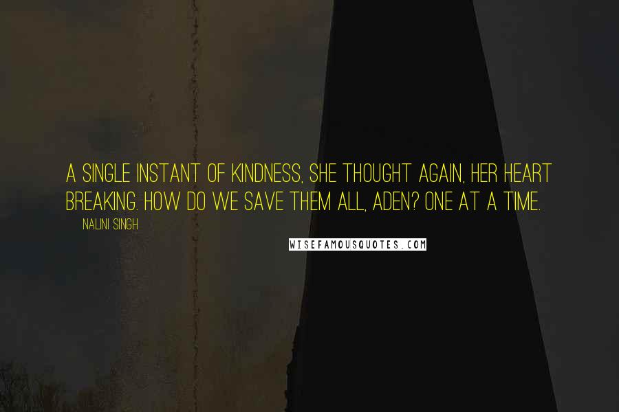 Nalini Singh Quotes: A single instant of kindness, she thought again, her heart breaking. How do we save them all, Aden? One at a time.