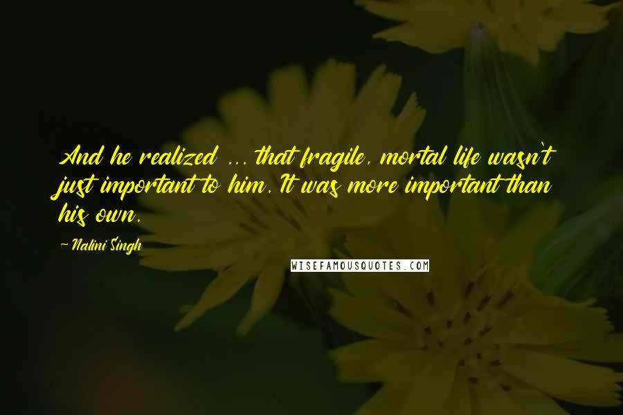 Nalini Singh Quotes: And he realized ... that fragile, mortal life wasn't just important to him. It was more important than his own.