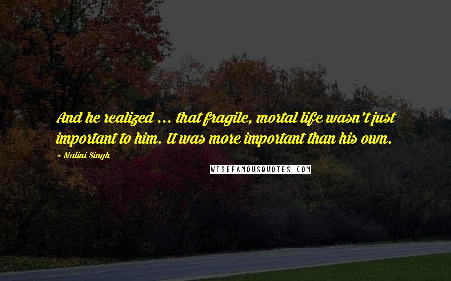 Nalini Singh Quotes: And he realized ... that fragile, mortal life wasn't just important to him. It was more important than his own.