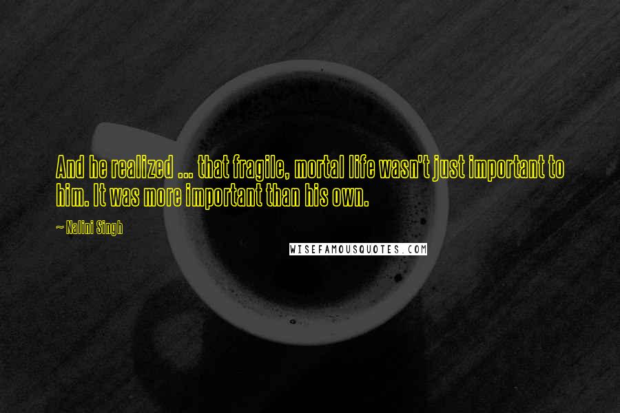 Nalini Singh Quotes: And he realized ... that fragile, mortal life wasn't just important to him. It was more important than his own.