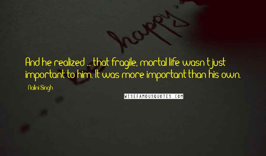 Nalini Singh Quotes: And he realized ... that fragile, mortal life wasn't just important to him. It was more important than his own.