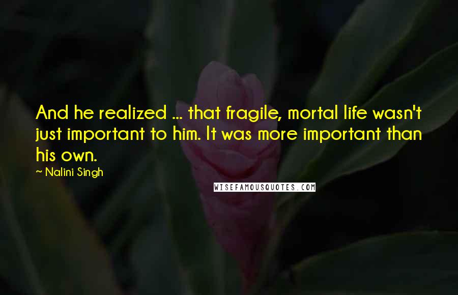 Nalini Singh Quotes: And he realized ... that fragile, mortal life wasn't just important to him. It was more important than his own.