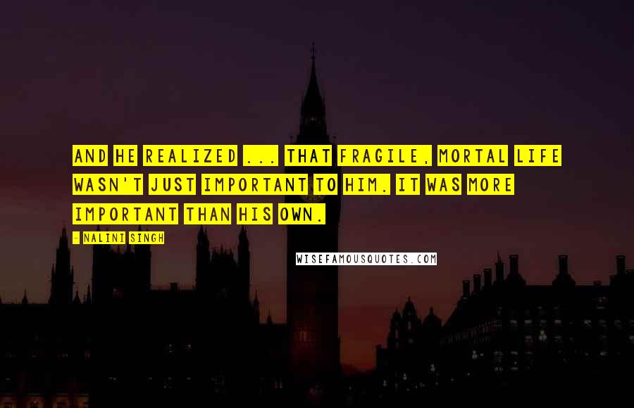 Nalini Singh Quotes: And he realized ... that fragile, mortal life wasn't just important to him. It was more important than his own.