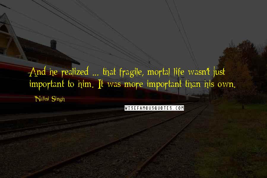 Nalini Singh Quotes: And he realized ... that fragile, mortal life wasn't just important to him. It was more important than his own.