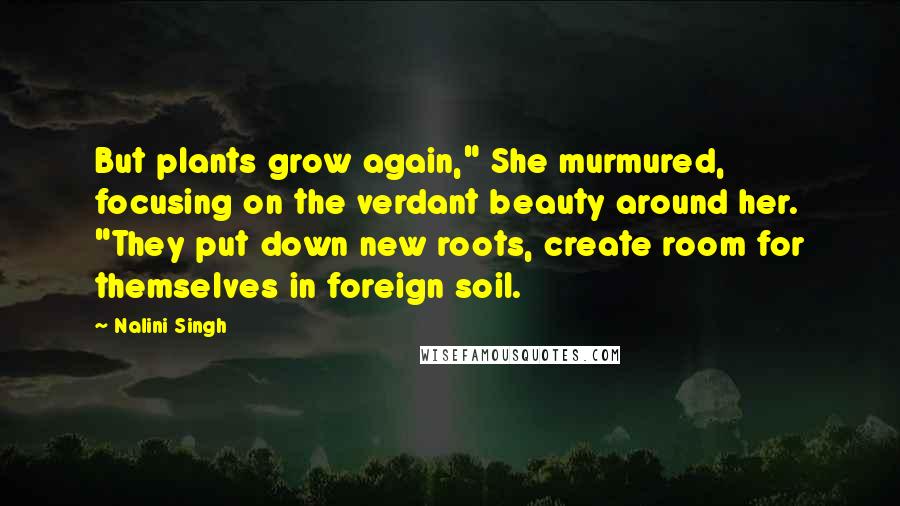 Nalini Singh Quotes: But plants grow again," She murmured, focusing on the verdant beauty around her. "They put down new roots, create room for themselves in foreign soil.