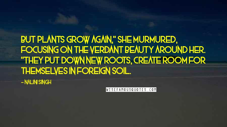 Nalini Singh Quotes: But plants grow again," She murmured, focusing on the verdant beauty around her. "They put down new roots, create room for themselves in foreign soil.