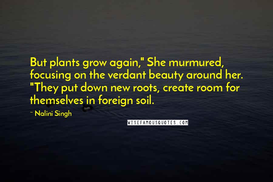 Nalini Singh Quotes: But plants grow again," She murmured, focusing on the verdant beauty around her. "They put down new roots, create room for themselves in foreign soil.