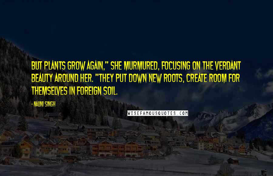 Nalini Singh Quotes: But plants grow again," She murmured, focusing on the verdant beauty around her. "They put down new roots, create room for themselves in foreign soil.